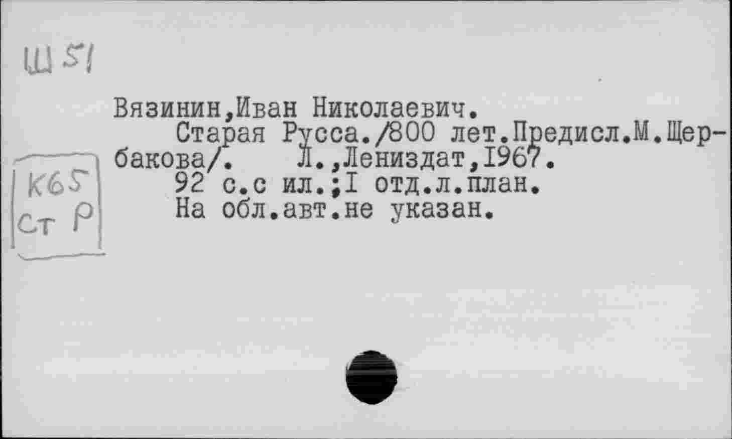 ﻿ш -sy
<-----
K6S-
Ст Р
Вязинин,Иван Николаевич.
Старая Русса./800 лет.Предисл.М.Щербакова/. л.,Лениздат,19б7.
92 с.с ил.;1 отд.л.план.
На обл.авт.не указан.